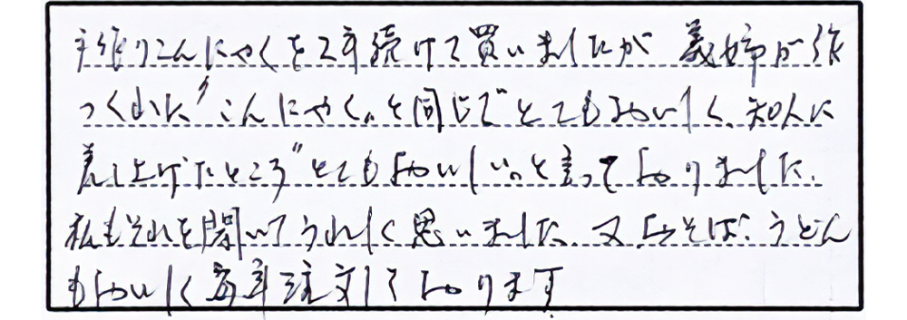 手作りこんにゃくを2年続けて買いましたが義姉が作ってくれた〝こんにゃく〟と同じでとてもおいしく知人に差し上げたところ〝とてもおいしい〟と言っておりました。私もそれを聞いてうれしく思いました。又おそば、うどんもおいしく毎年注文しております。